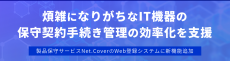 煩雑になりがちなIT機器の保守契約手続きの効率化を支援
-製品保守サービスNet.CoverのWeb登録システムに新機能追加-