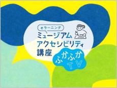 やさしい美術館の姿を思い描く、eラーニングの講座番組
ミュージアム・アクセシビリティ講座「ふかふかTV」
～2024年10月から2025年2月まで、全7回配信～