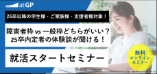 【26卒学生向け】就活スタートセミナー
～ 障害者枠 vs 一般枠どちらがいい？25卒内定者の体験談が聞ける～