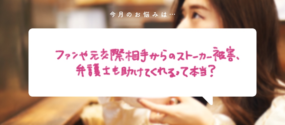 「ファンや元交際相手からのストーカー被害、弁護士も助けてくれるって本当？」〜食いしん坊弁護士、そうこ先生のお悩み相談室〜